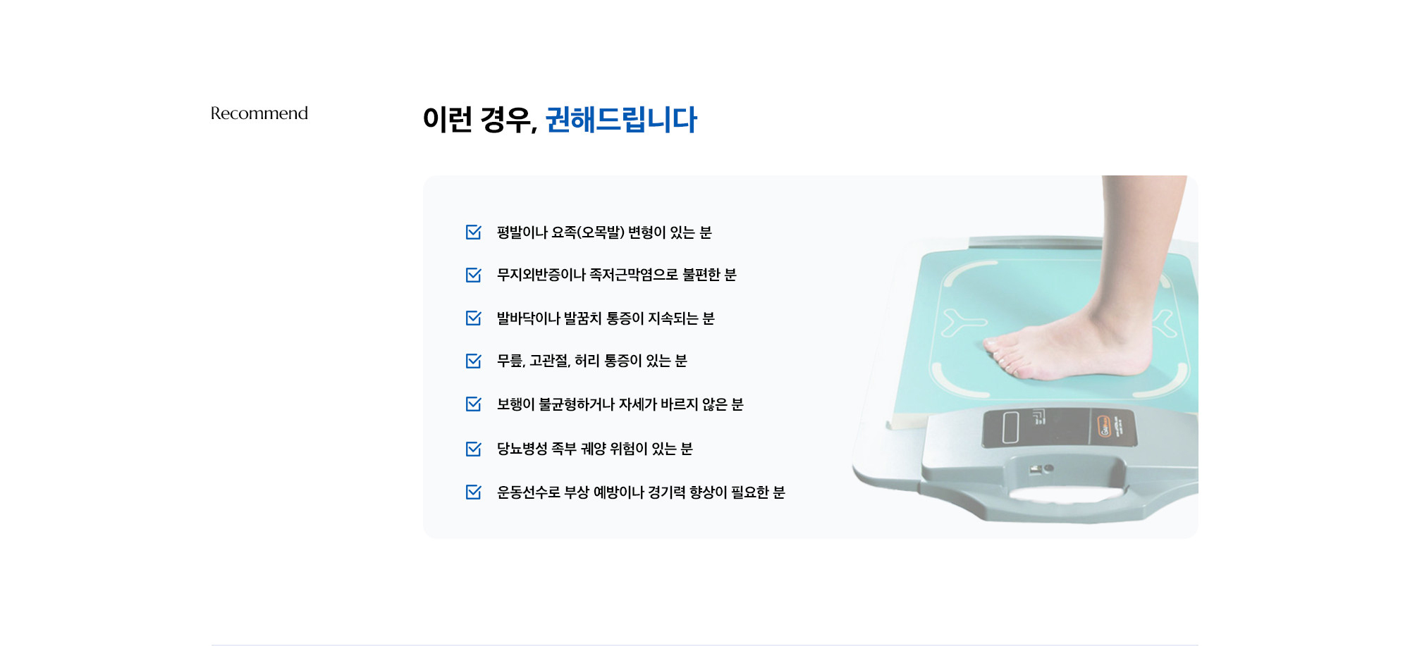 [이런 경우, 권해드립니다] · 평발이나 요족(오목발) 변형이 있는 분 · 무지외반증이나 족저근막염으로 불편한 분 · 발바닥이나 발꿈치 통증이 지속되는 분 · 무릎, 고관절, 허리 통증이 있는 분 · 보행이 불균형하거나 자세가 바르지 않은 분 · 당뇨병성 족부 궤양 위험이 있는 분 · 운동선수로 부상 예방이나 경기력 향상이 필요한 분 