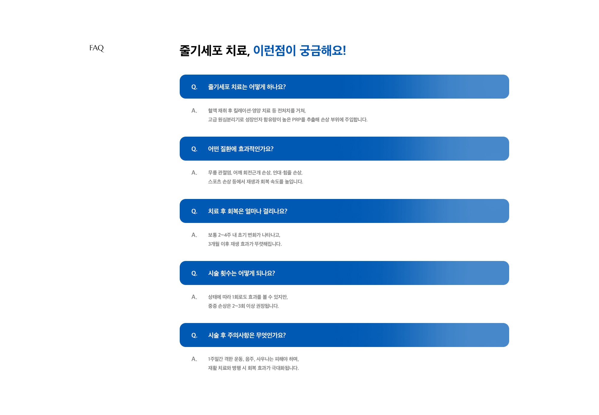 [줄기세포 치료, 이런점이 궁금해요!] Q. 줄기세포 치료는 어떻게 하나요? A. 혈액 채취 후 킬레이션·영양 치료 등 전처치를 거쳐, 고급 원심분리기로 성장인자 함유량이 높은 PRP를 추출해 손상 부위에 주입합니다. / Q. 어떤 질환에 효과적인가요? A. 무릎 관절염, 어깨 회전근개 손상, 인대·힘줄 손상, 스포츠 손상 등에서 재생과 회복 속도를 높입니다. / Q. 치료 후 회복은 얼마나 걸리나요? A. 보통 2~4주 내 초기 변화가 나타나고, 3개월 이후 재생 효과가 뚜렷해집니다. / Q. 시술 횟수는 어떻게 되나요? A. 상태에 따라 1회로도 효과를 볼 수 있지만, 중증 손상은 2~3회 이상 권장됩니다. / Q. 시술 후 주의사항은 무엇인가요? A. 1주일간 격한 운동, 음주, 사우나는 피해야 하며, 재활 치료와 병행 시 회복 효과가 극대화됩니다. / 