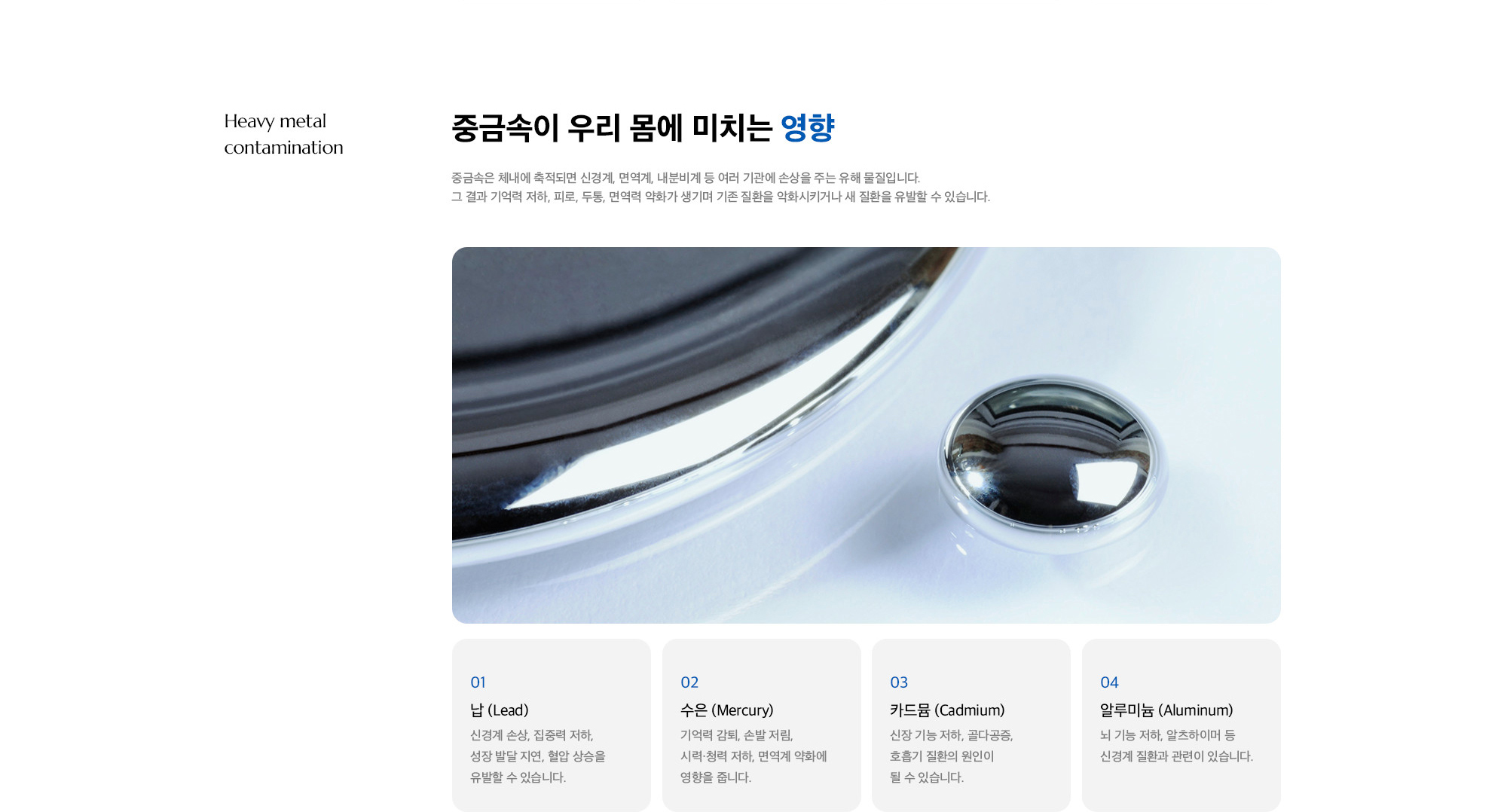 [중금속이 우리 몸에 미치는 영향] 01. 납 (Lead) : 신경계 손상, 집중력 저하, 성장 발달 지연, 혈압 상승을 유발할 수 있습니다. / 02. 수은 (Mercury) : 기억력 감퇴, 손발 저림, 시력·청력 저하, 면역계 약화에 영향을 줍니다. / 03. 카드뮴 (Cadmium) : 신장 기능 저하, 골다공증, 호흡기 질환의 원인이 될 수 있습니다. / 04. 알루미늄 (Aluminum) : 뇌 기능 저하, 알츠하이머 등 신경계 질환과 관련이 있습니다.