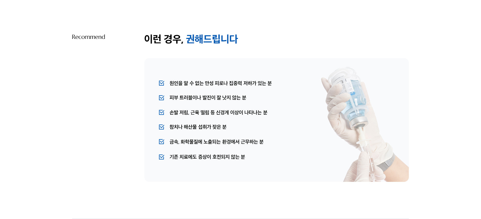 [이런 경우, 권해드립니다] · 원인을 알 수 없는 만성 피로나 집중력 저하가 있는 분 · 피부 트러블이나 발진이 잘 낫지 않는 분 · 손발 저림, 근육 떨림 등 신경계 이상이 나타나는 분 · 참치나 해산물 섭취가 잦은 분 · 금속, 화학물질에 노출되는 환경에서 근무하는 분 · 기존 치료에도 증상이 호전되지 않는 분