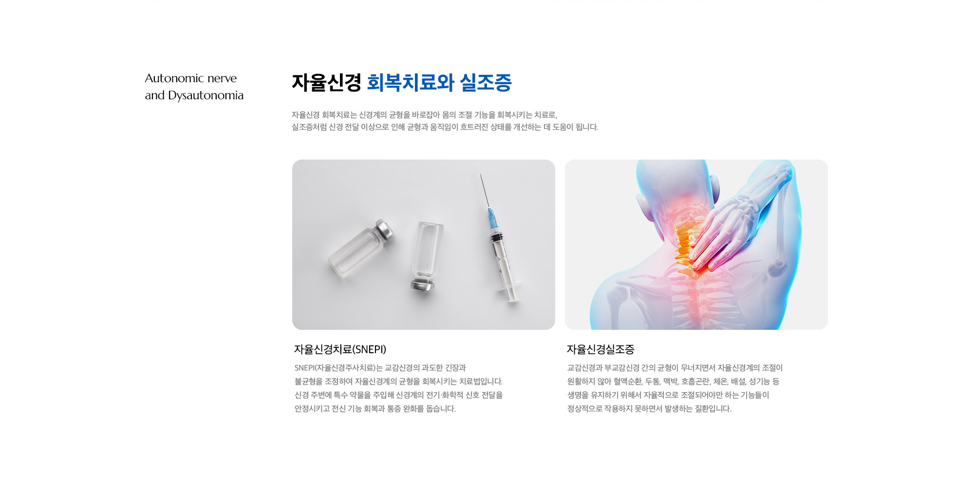[자율신경 회복치료와 실조증] 자율신경치료(SNEPI) : SNEPI(자율신경주사치료)는 교감신경의 과도한 긴장과 불균형을 조정하여 자율신경계의 균형을 회복시키는 치료법입니다. 신경 주변에 특수 약물을 주입해 신경계의 전기·화학적 신호 전달을 안정시키고 전신 기능 회복과 통증 완화를 돕습니다. / 자율신경실조증 : 교감신경과 부교감신경 간의 균형이 무너지면서 자율신경계의 조절이 원활하지 않아 혈액순환, 두통, 맥박, 호흡곤란, 체온, 배설, 성기능 등 생명을 유지하기 위해서 자율적으로 조절되어야만 하는 기능들이 정상적으로 작용하지 못하면서 발생하는 질환입니다.