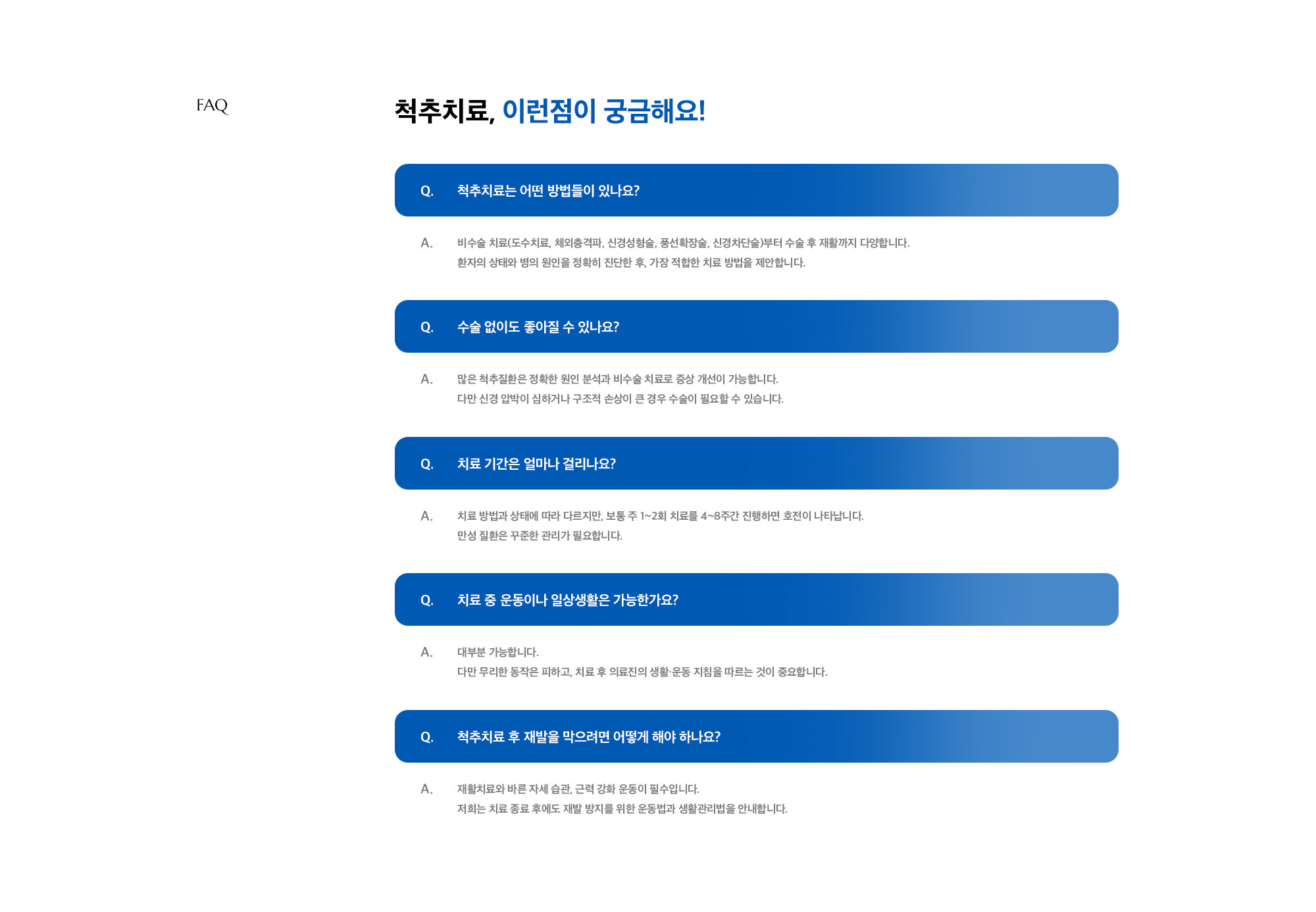 Q. 척추치료는 어떤 방법들이 있나요? A. 비수술 치료(도수치료, 체외충격파, 신경성형술, 풍선확장술, 신경차단술)부터 수술 후 재활까지 다양합니다. 환자의 상태와 병의 원인을 정확히 진단한 후, 가장 적합한 치료 방법을 제안합니다. / Q. 수술 없이도 좋아질 수 있나요? A. 많은 척추질환은 정확한 원인 분석과 비수술 치료로 증상 개선이 가능합니다. 다만 신경 압박이 심하거나 구조적 손상이 큰 경우 수술이 필요할 수 있습니다. / Q. 치료 기간은 얼마나 걸리나요? A. 치료 방법과 상태에 따라 다르지만, 보통 주 1~2회 치료를 4~8주간 진행하면 호전이 나타납니다. 만성 질환은 꾸준한 관리가 필요합니다. / Q. 치료 중 운동이나 일상생활은 가능한가요? A. 대부분 가능합니다. 다만 무리한 동작은 피하고, 치료 후 의료진의 생활·운동 지침을 따르는 것이 중요합니다. / Q. 척추치료 후 재발을 막으려면 어떻게 해야 하나요? A. 재활치료와 바른 자세 습관, 근력 강화 운동이 필수입니다. 저희는 치료 종료 후에도 재발 방지를 위한 운동법과 생활관리법을 안내합니다.
