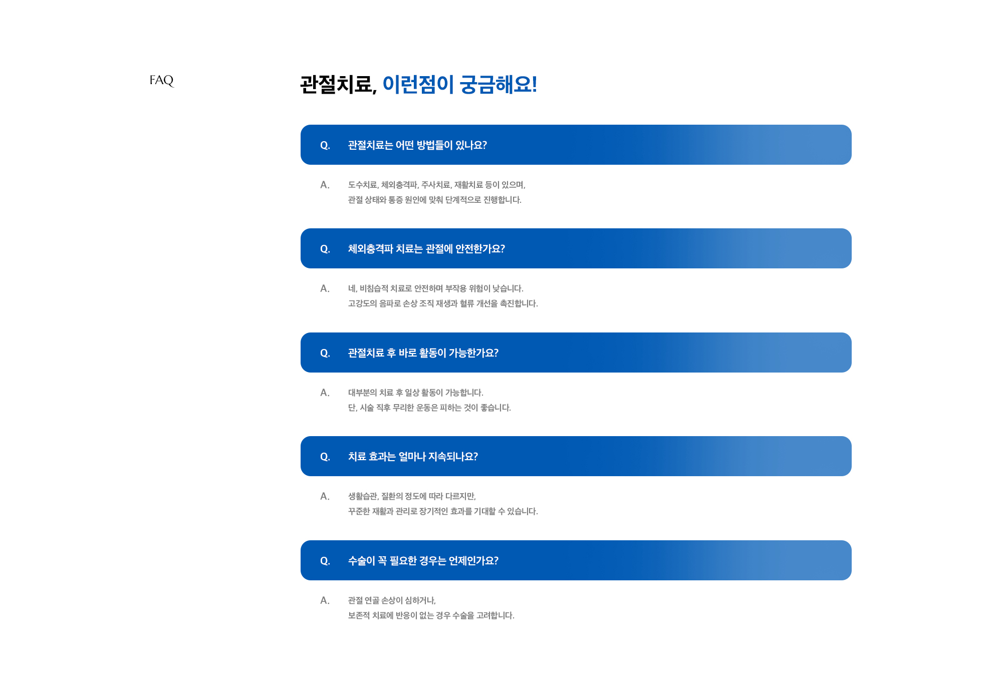 [관절치료, 이런점이 궁금해요!] Q. 관절치료는 어떤 방법들이 있나요? A. 도수치료, 체외충격파, 주사치료, 재활치료 등이 있으며, 관절 상태와 통증 원인에 맞춰 단계적으로 진행합니다. / Q. 체외충격파 치료는 관절에 안전한가요? A. 네, 비침습적 치료로 안전하며 부작용 위험이 낮습니다. 고강도의 음파로 손상 조직 재생과 혈류 개선을 촉진합니다. / Q. 관절치료 후 바로 활동이 가능한가요? A. 대부분의 치료 후 일상 활동이 가능합니다. 단, 시술 직후 무리한 운동은 피하는 것이 좋습니다. / Q. 치료 효과는 얼마나 지속되나요? A. 생활습관, 질환의 정도에 따라 다르지만, 꾸준한 재활과 관리로 장기적인 효과를 기대할 수 있습니다. / Q. 수술이 꼭 필요한 경우는 언제인가요? A. 관절 연골 손상이 심하거나, 보존적 치료에 반응이 없는 경우 수술을 고려합니다.