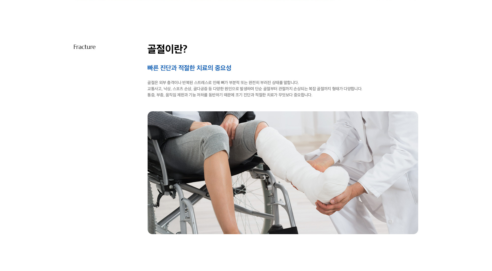 [골절이란?] 빠른 진단과 적절한 치료의 중요성) 골절은 외부 충격이나 반복된 스트레스로 인해 뼈가 부분적 또는 완전히 부러진 상태를 말합니다. 교통사고, 낙상, 스포츠 손상, 골다공증 등 다양한 원인으로 발생하며 단순 골절부터 관절까지 손상되는 복잡 골절까지 형태가 다양합니다. 통증, 부종, 움직임 제한과 기능 저하를 동반하기 때문에 조기 진단과 적절한 치료가 무엇보다 중요합니다.
