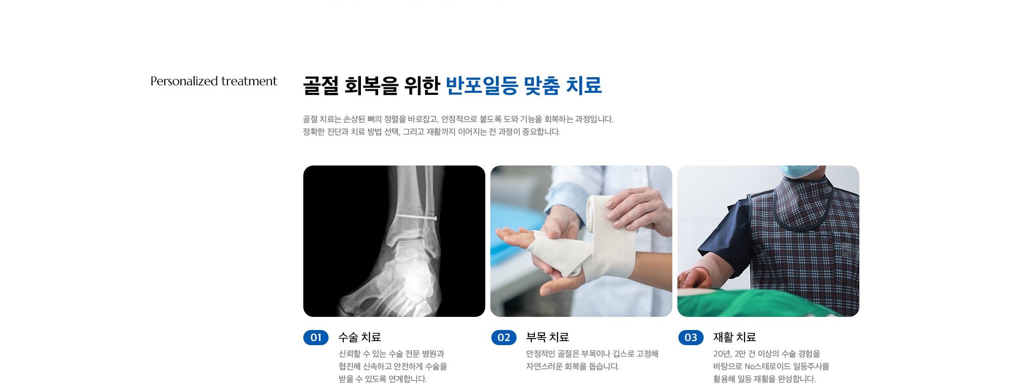 [골절 회복을 위한 반포일등 맞춤 치료] 01. 수술 치료 : 신뢰할 수 있는 수술 전문 병원과 협진해 신속하고 안전하게 수술을 받을 수 있도록 연계합니다. / 02. 부목 치료 : 안정적인 골절은 부목이나 깁스로 고정해 자연스러운 회복을 돕습니다. / 03. 재활 치료 : 20년, 2만 건 이상의 수술 경험을 바탕으로 No스테로이드 일등주사를 활용해 일등 재활을 완성합니다.