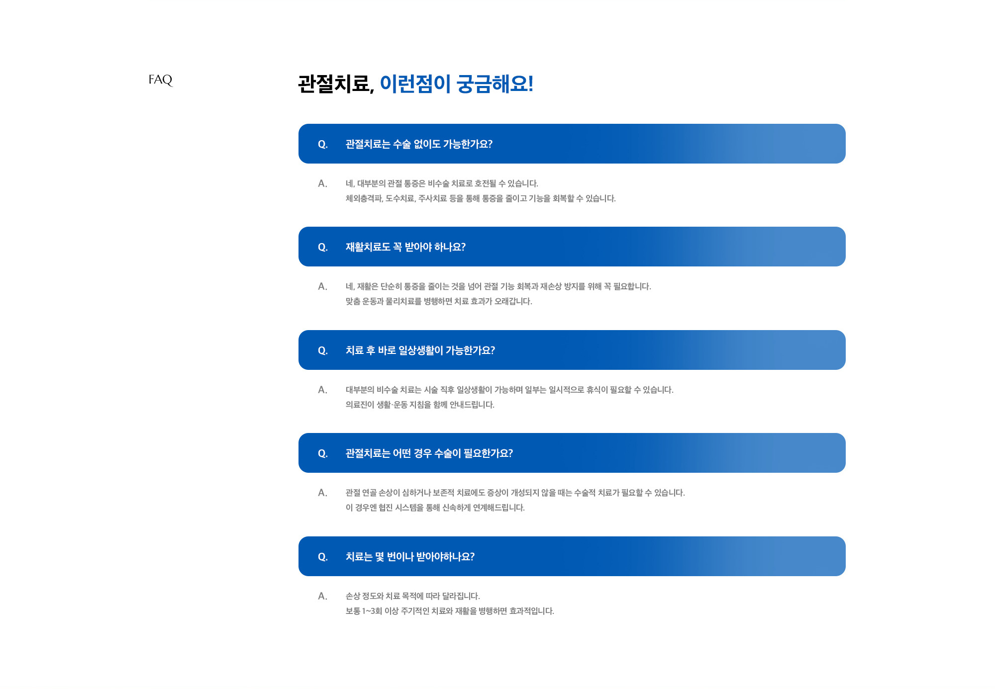 [관절치료, 이런점이 궁금해요!] Q. 관절치료는 수술 없이도 가능한가요? A. 네, 대부분의 관절 통증은 비수술 치료로 호전될 수 있습니다. 체외충격파, 도수치료, 주사치료 등을 통해 통증을 줄이고 기능을 회복할 수 있습니다. / Q. 재활치료도 꼭 받아야 하나요? A. 네, 재활은 단순히 통증을 줄이는 것을 넘어 관절 기능 회복과 재손상 방지를 위해 꼭 필요합니다. 맞춤 운동과 물리치료를 병행하면 치료 효과가 오래갑니다. / Q. 치료 후 바로 일상생활이 가능한가요? A. 대부분의 비수술 치료는 시술 직후 일상생활이 가능하며 일부는 일시적으로 휴식이 필요할 수 있습니다. 의료진이 생활·운동 지침을 함께 안내드립니다. / Q. 관절치료는 어떤 경우 수술이 필요한가요? A. 관절 연골 손상이 심하거나 보존적 치료에도 증상이 개성되지 않을 때는 수술적 치료가 필요할 수 있습니다. 이 경우엔 협진 시스템을 통해 신속하게 연계해드립니다. / Q. 치료는 몇 번이나 받아야하나요? A. 손상 정도와 치료 목적에 따라 달라집니다. 보통 1~3회 이상 주기적인 치료와 재활을 병행하면 효과적입니다.